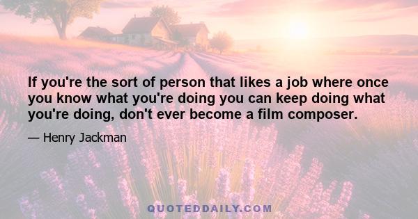 If you're the sort of person that likes a job where once you know what you're doing you can keep doing what you're doing, don't ever become a film composer.