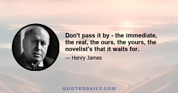 Don't pass it by - the immediate, the real, the ours, the yours, the novelist's that it waits for.