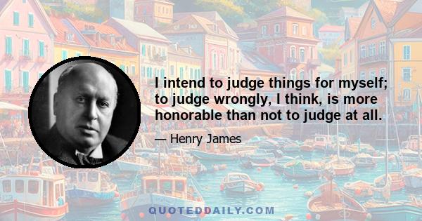 I intend to judge things for myself; to judge wrongly, I think, is more honorable than not to judge at all.