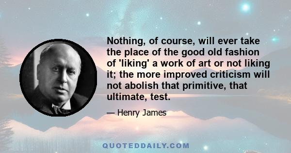 Nothing, of course, will ever take the place of the good old fashion of 'liking' a work of art or not liking it; the more improved criticism will not abolish that primitive, that ultimate, test.