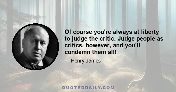 Of course you're always at liberty to judge the critic. Judge people as critics, however, and you'll condemn them all!