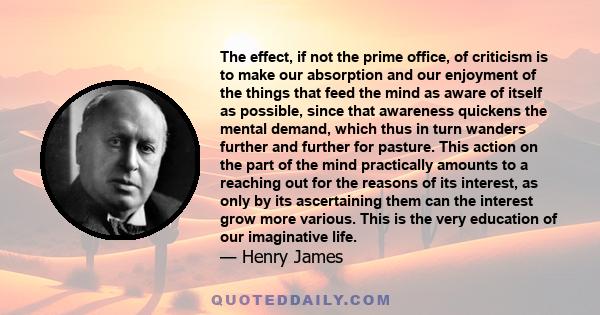 The effect, if not the prime office, of criticism is to make our absorption and our enjoyment of the things that feed the mind as aware of itself as possible, since that awareness quickens the mental demand, which thus