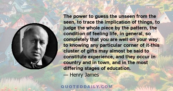 The power to guess the unseen from the seen, to trace the implication of things, to judge the whole piece by the pattern, the condition of feeling life, in general, so completely that you are well on your way to knowing 