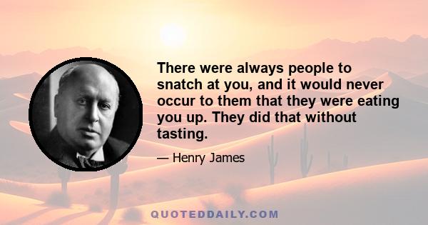 There were always people to snatch at you, and it would never occur to them that they were eating you up. They did that without tasting.