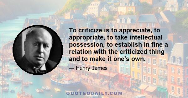 To criticize is to appreciate, to appropriate, to take intellectual possession, to establish in fine a relation with the criticized thing and to make it one's own.