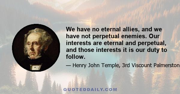 We have no eternal allies, and we have not perpetual enemies. Our interests are eternal and perpetual, and those interests it is our duty to follow.