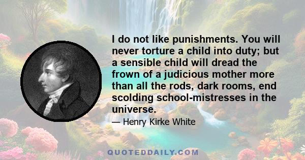 I do not like punishments. You will never torture a child into duty; but a sensible child will dread the frown of a judicious mother more than all the rods, dark rooms, end scolding school-mistresses in the universe.