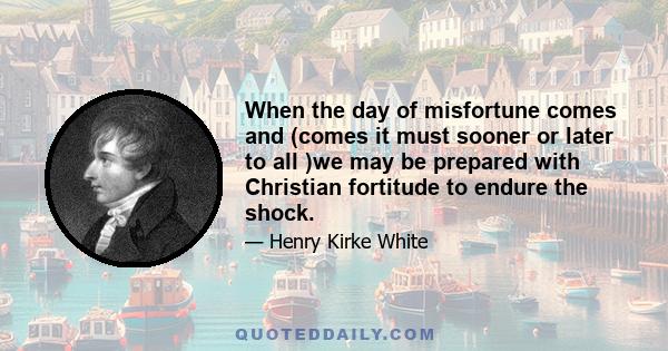 When the day of misfortune comes and (comes it must sooner or later to all )we may be prepared with Christian fortitude to endure the shock.