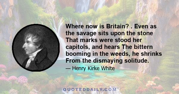 Where now is Britain? . Even as the savage sits upon the stone That marks were stood her capitols, and hears The bittern booming in the weeds, he shrinks From the dismaying solitude.