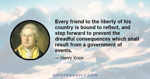 Every friend to the liberty of his country is bound to reflect, and step forward to prevent the dreadful consequences which shall result from a government of events.