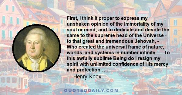 First, I think it proper to express my unshaken opinion of the immortality of my soul or mind; and to dedicate and devote the same to the supreme head of the Universe - to that great and tremendous Jehovah, - Who