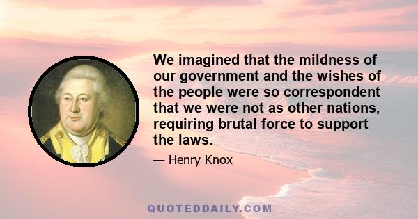 We imagined that the mildness of our government and the wishes of the people were so correspondent that we were not as other nations, requiring brutal force to support the laws.