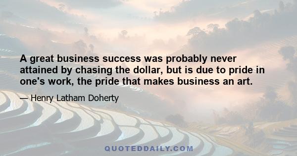 A great business success was probably never attained by chasing the dollar, but is due to pride in one's work, the pride that makes business an art.