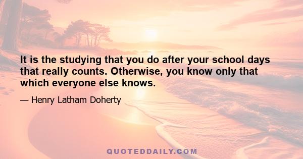 It is the studying that you do after your school days that really counts. Otherwise, you know only that which everyone else knows.