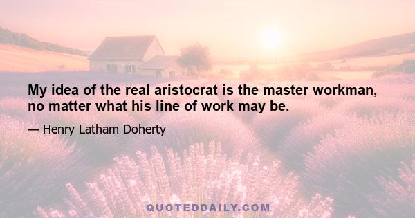 My idea of the real aristocrat is the master workman, no matter what his line of work may be.