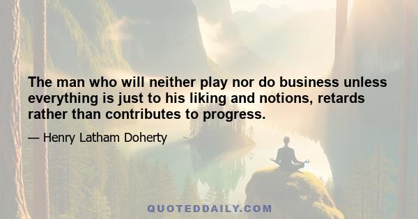 The man who will neither play nor do business unless everything is just to his liking and notions, retards rather than contributes to progress.