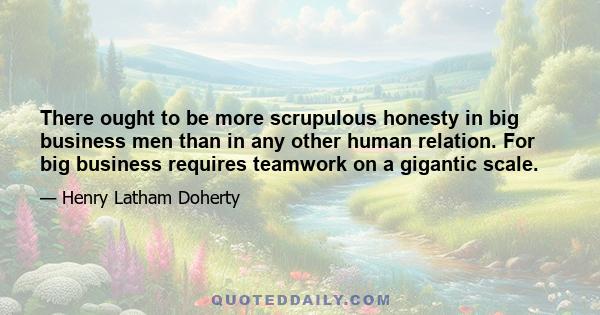 There ought to be more scrupulous honesty in big business men than in any other human relation. For big business requires teamwork on a gigantic scale.