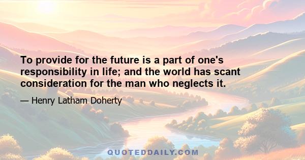 To provide for the future is a part of one's responsibility in life; and the world has scant consideration for the man who neglects it.