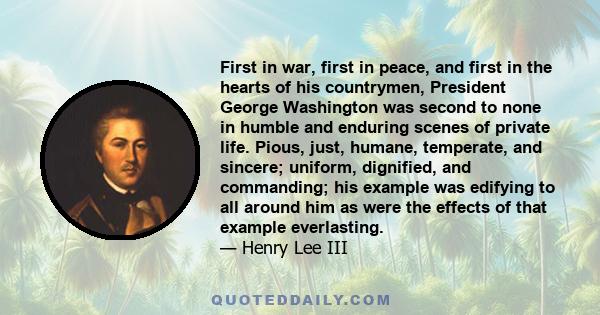 First in war, first in peace, and first in the hearts of his countrymen, President George Washington was second to none in humble and enduring scenes of private life. Pious, just, humane, temperate, and sincere;