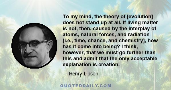 To my mind, the theory of [evolution] does not stand up at all. If living matter is not, then, caused by the interplay of atoms, natural forces, and radiation [i.e., time, chance, and chemistry], how has it come into