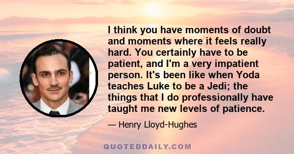 I think you have moments of doubt and moments where it feels really hard. You certainly have to be patient, and I'm a very impatient person. It's been like when Yoda teaches Luke to be a Jedi; the things that I do