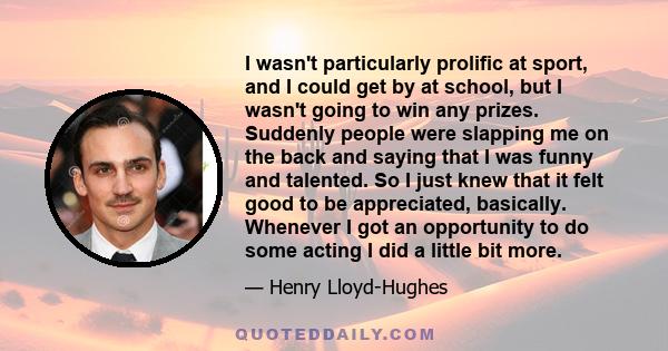 I wasn't particularly prolific at sport, and I could get by at school, but I wasn't going to win any prizes. Suddenly people were slapping me on the back and saying that I was funny and talented. So I just knew that it