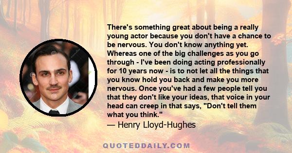 There's something great about being a really young actor because you don't have a chance to be nervous. You don't know anything yet. Whereas one of the big challenges as you go through - I've been doing acting