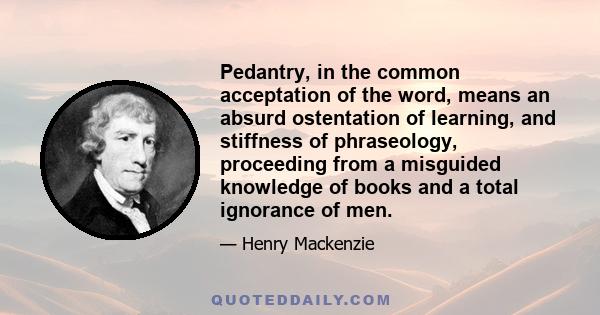 Pedantry, in the common acceptation of the word, means an absurd ostentation of learning, and stiffness of phraseology, proceeding from a misguided knowledge of books and a total ignorance of men.