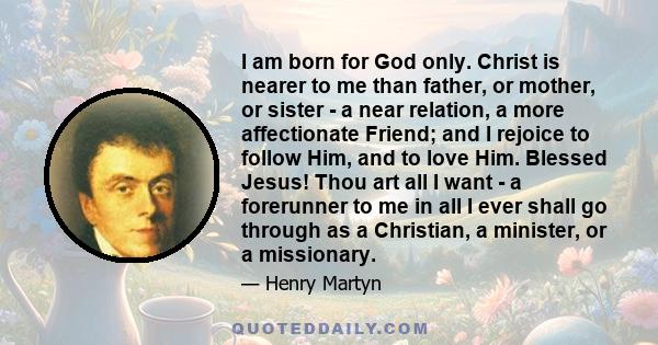 I am born for God only. Christ is nearer to me than father, or mother, or sister - a near relation, a more affectionate Friend; and I rejoice to follow Him, and to love Him. Blessed Jesus! Thou art all I want - a