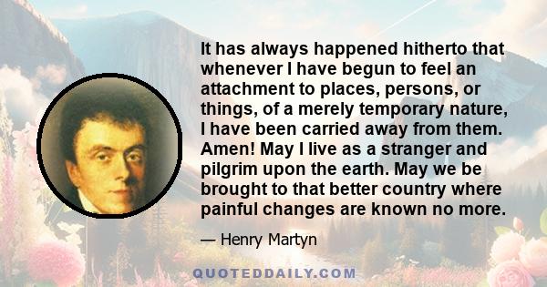 It has always happened hitherto that whenever I have begun to feel an attachment to places, persons, or things, of a merely temporary nature, I have been carried away from them. Amen! May I live as a stranger and