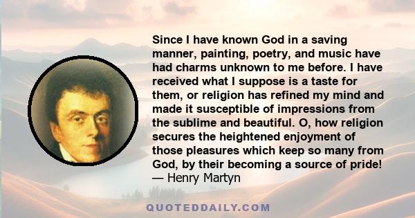 Since I have known God in a saving manner, painting, poetry, and music have had charms unknown to me before. I have received what I suppose is a taste for them, or religion has refined my mind and made it susceptible of 