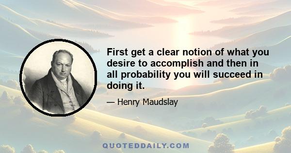 First get a clear notion of what you desire to accomplish and then in all probability you will succeed in doing it.