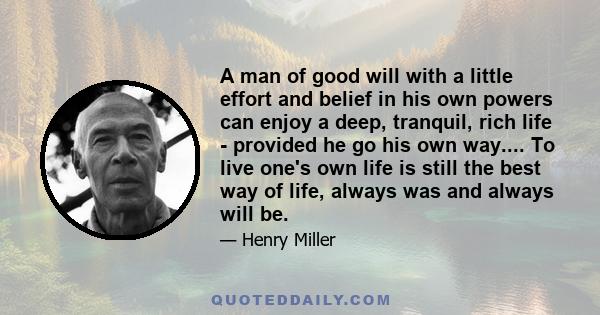 A man of good will with a little effort and belief in his own powers can enjoy a deep, tranquil, rich life - provided he go his own way.... To live one's own life is still the best way of life, always was and always