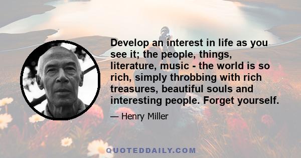 Develop an interest in life as you see it; the people, things, literature, music - the world is so rich, simply throbbing with rich treasures, beautiful souls and interesting people. Forget yourself.