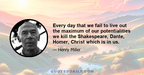 Every day that we fail to live out the maximum of our potentialities we kill the Shakespeare, Dante, Homer, Christ which is in us.