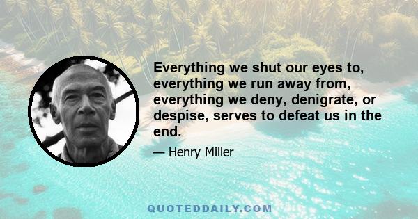 Everything we shut our eyes to, everything we run away from, everything we deny, denigrate, or despise, serves to defeat us in the end.