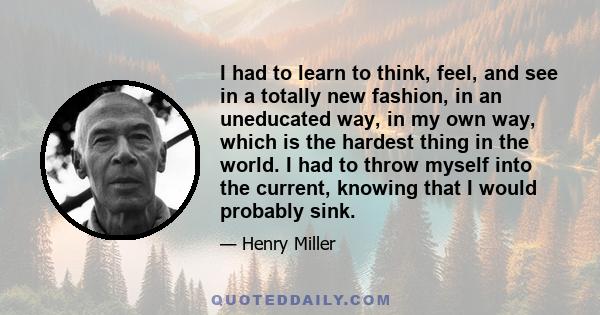 I had to learn to think, feel, and see in a totally new fashion, in an uneducated way, in my own way, which is the hardest thing in the world. I had to throw myself into the current, knowing that I would probably sink.