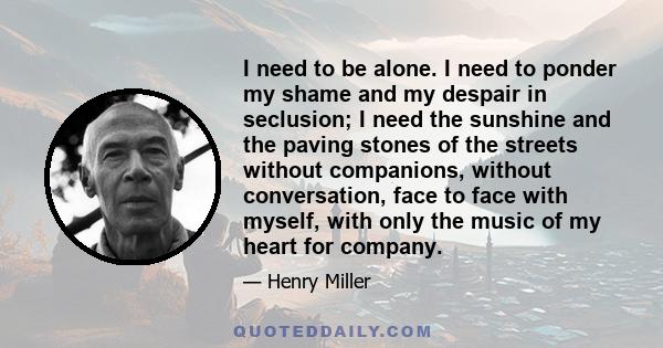 I need to be alone. I need to ponder my shame and my despair in seclusion; I need the sunshine and the paving stones of the streets without companions, without conversation, face to face with myself, with only the music 