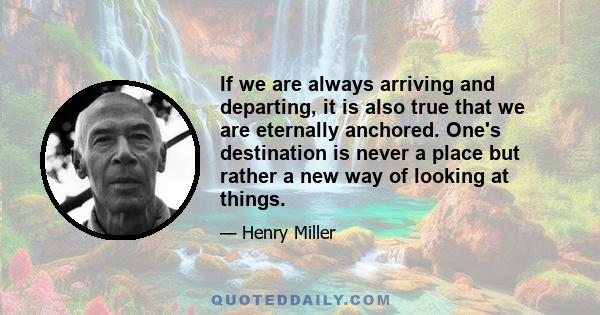 If we are always arriving and departing, it is also true that we are eternally anchored. One's destination is never a place but rather a new way of looking at things.