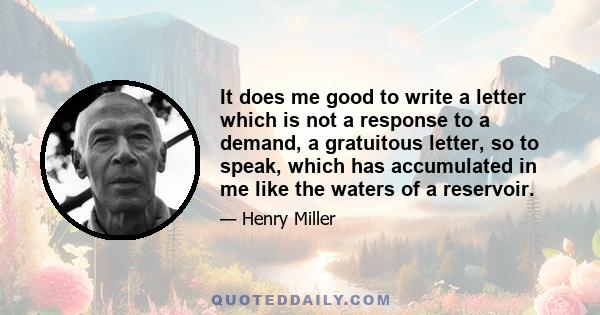 It does me good to write a letter which is not a response to a demand, a gratuitous letter, so to speak, which has accumulated in me like the waters of a reservoir.