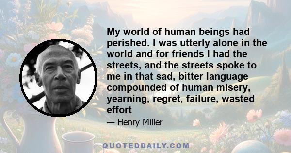 My world of human beings had perished. I was utterly alone in the world and for friends I had the streets, and the streets spoke to me in that sad, bitter language compounded of human misery, yearning, regret, failure,