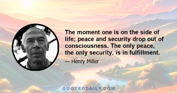 The moment one is on the side of life; peace and security drop out of consciousness. The only peace, the only security, is in fulfillment.