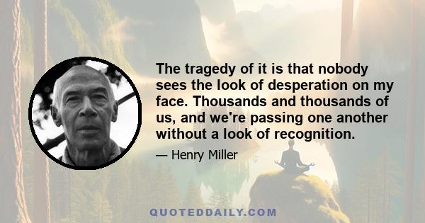 The tragedy of it is that nobody sees the look of desperation on my face. Thousands and thousands of us, and we're passing one another without a look of recognition.