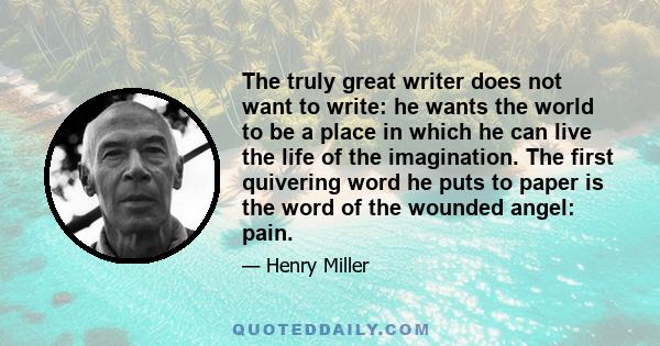 The truly great writer does not want to write: he wants the world to be a place in which he can live the life of the imagination. The first quivering word he puts to paper is the word of the wounded angel: pain.