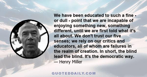 We have been educated to such a fine - or dull - point that we are incapable of enjoying something new, something different, until we are first told what it's all about. We don't trust our five senses; we rely on our