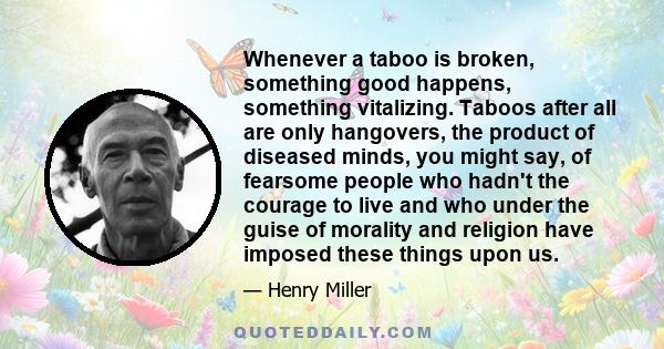 Whenever a taboo is broken, something good happens, something vitalizing. Taboos after all are only hangovers, the product of diseased minds, you might say, of fearsome people who hadn't the courage to live and who