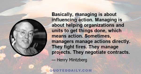 Basically, managing is about influencing action. Managing is about helping organizations and units to get things done, which means action. Sometimes, managers manage actions directly. They fight fires. They manage