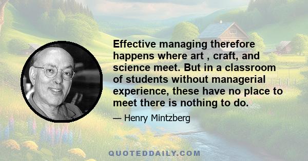 Effective managing therefore happens where art , craft, and science meet. But in a classroom of students without managerial experience, these have no place to meet there is nothing to do.