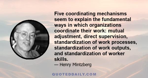 Five coordinating mechanisms seem to explain the fundamental ways in which organizations coordinate their work: mutual adjustment, direct supervision, standardization of work processes, standardization of work outputs,