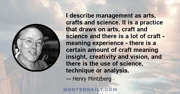 I describe management as arts, crafts and science. It is a practice that draws on arts, craft and science and there is a lot of craft - meaning experience - there is a certain amount of craft meaning insight, creativity 